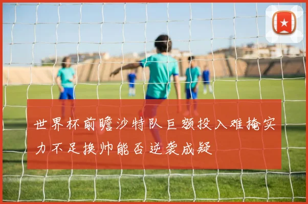 世界杯前瞻沙特队巨额投入难掩实力不足换帅能否逆袭成疑