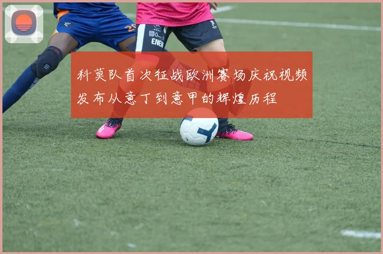科莫队首次征战欧洲赛场庆祝视频发布从意丁到意甲的辉煌历程