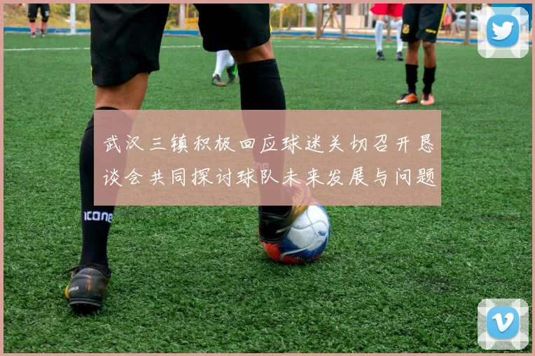 武汉三镇积极回应球迷关切召开恳谈会共同探讨球队未来发展与问题解决