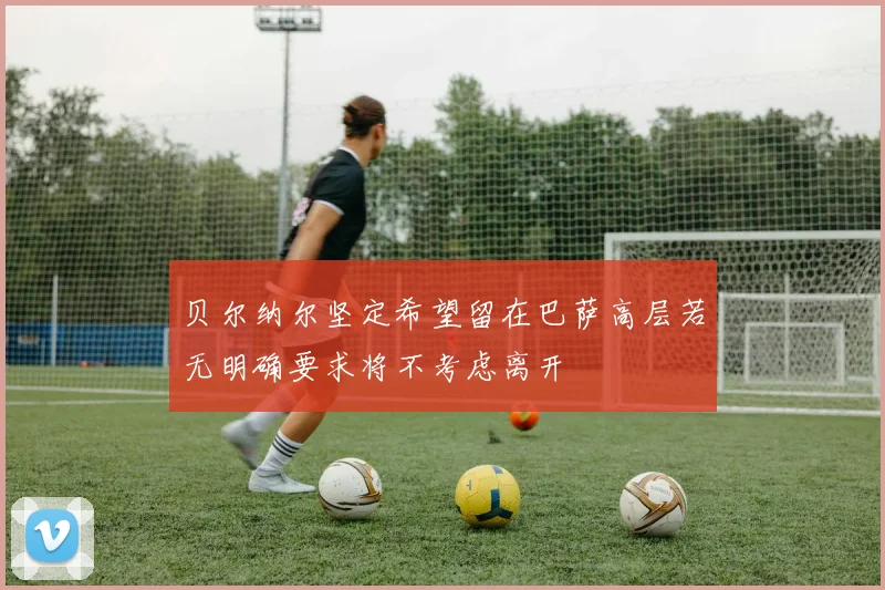 贝尔纳尔坚定希望留在巴萨高层若无明确要求将不考虑离开