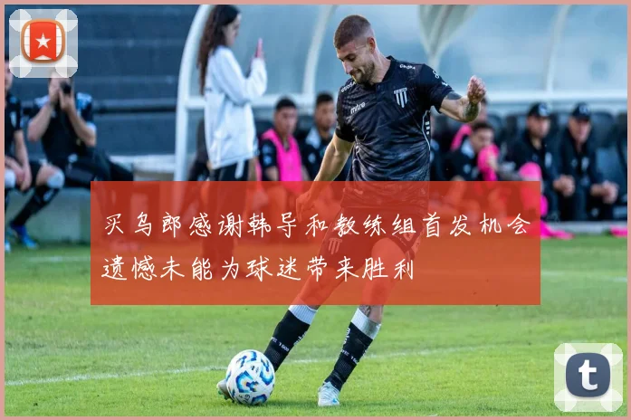 买乌郎感谢韩导和教练组首发机会遗憾未能为球迷带来胜利
