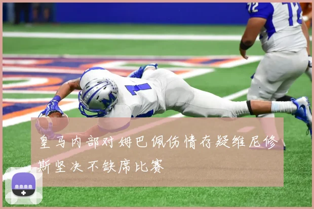 皇马内部对姆巴佩伤情存疑维尼修斯坚决不缺席比赛