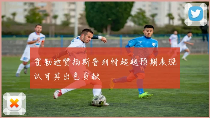 霍勒迪赞扬斯普利特超越预期表现认可其出色贡献