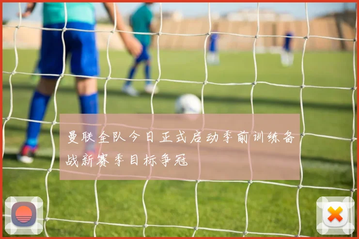 曼联全队今日正式启动季前训练备战新赛季目标争冠