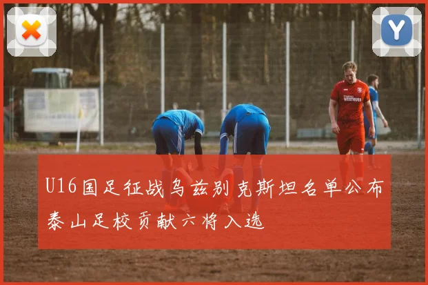 U16国足征战乌兹别克斯坦名单公布泰山足校贡献六将入选