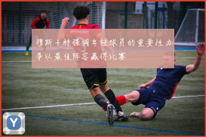 穆斯卡特强调年轻球员的重要性力争以最佳阵容赢得比赛