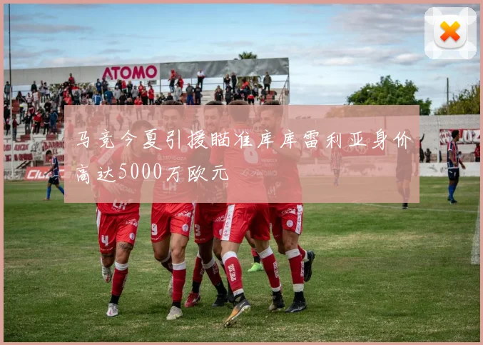 马竞今夏引援瞄准库库雷利亚身价高达5000万欧元