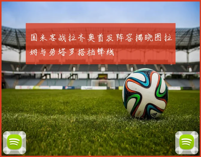 国米客战拉齐奥首发阵容揭晓图拉姆与劳塔罗搭档锋线
